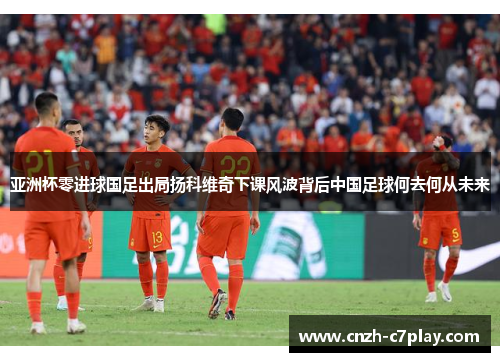 亚洲杯零进球国足出局扬科维奇下课风波背后中国足球何去何从未来 亚洲杯零进球国足出局扬科维奇下课风波背后中国足球何去何从未来