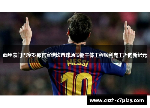 西甲豪门巴塞罗那官宣诺坎普球场顶棚主体工程顺利完工迈向新纪元